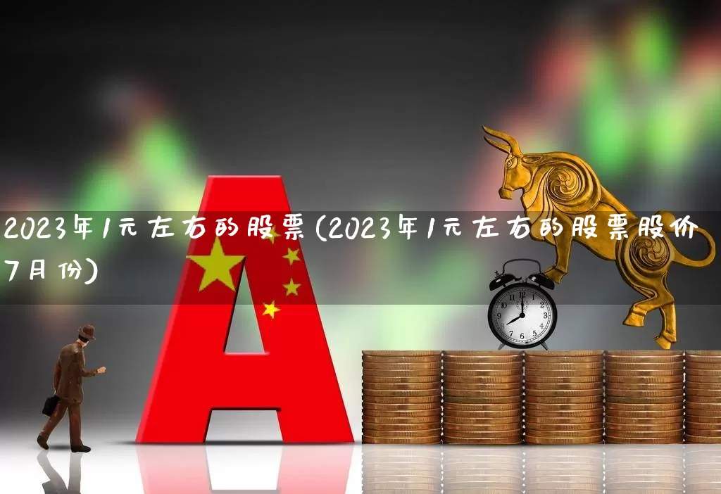 2023年1元左右的股票(2023年1元左右的股票股价7月份)_https://www.ccit-cctv.com_科创板_第1张