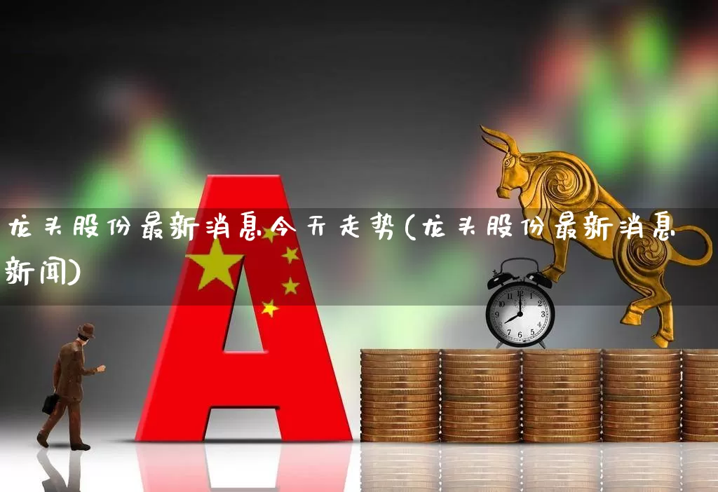 龙头股份最新消息今天走势(龙头股份最新消息新闻)_https://www.ccit-cctv.com_北交所_第1张