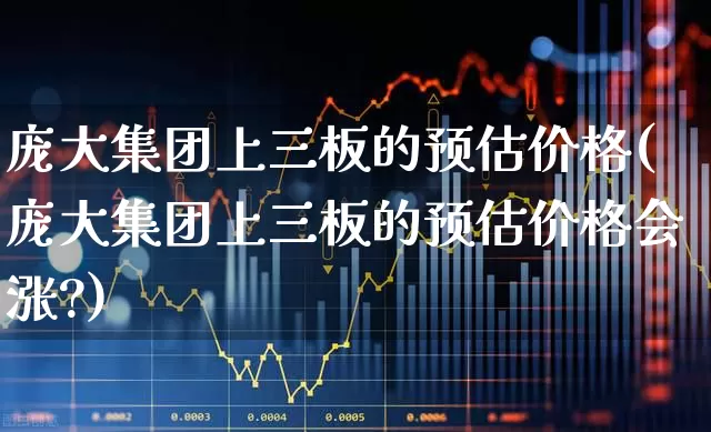 庞大集团上三板的预估价格(庞大集团上三板的预估价格会涨?)_https://www.ccit-cctv.com_深交所_第1张