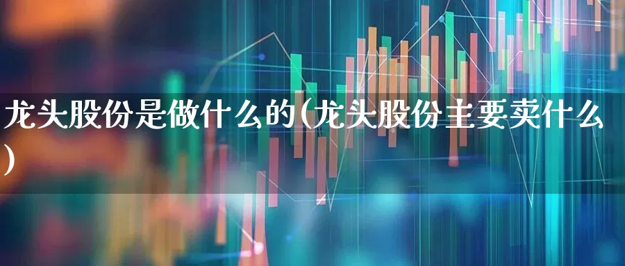 龙头股份是做什么的(龙头股份主要卖什么)_https://www.ccit-cctv.com_科创板_第1张
