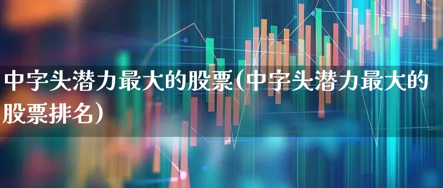 中字头潜力最大的股票(中字头潜力最大的股票排名)_https://www.ccit-cctv.com_科创板_第1张
