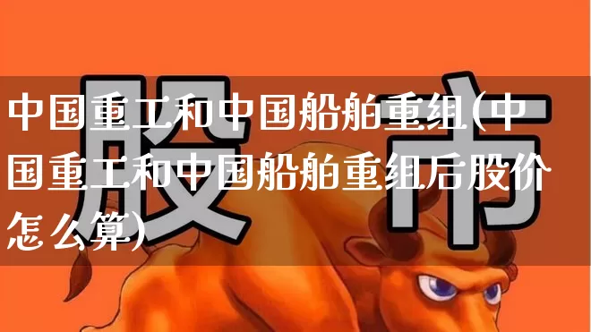 中国重工和中国船舶重组(中国重工和中国船舶重组后股价怎么算)_https://www.ccit-cctv.com_科创板_第1张