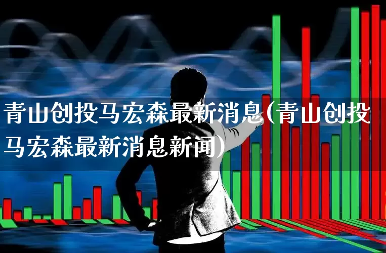 青山创投马宏森最新消息(青山创投马宏森最新消息新闻)_https://www.ccit-cctv.com_上交所_第1张