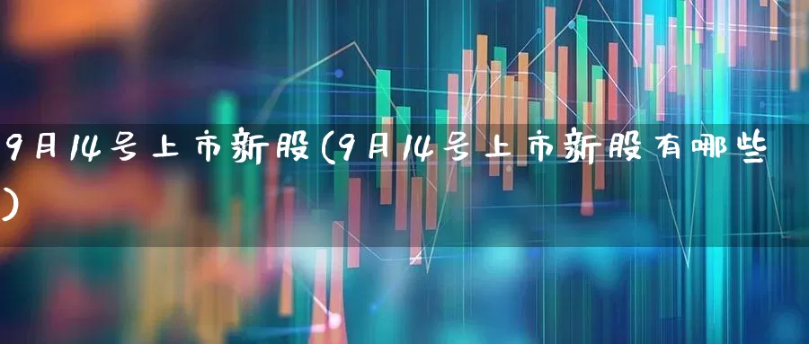 9月14号上市新股(9月14号上市新股有哪些)_https://www.ccit-cctv.com_深交所_第1张