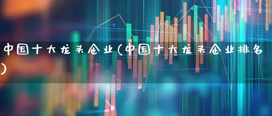 中国十大龙头企业(中国十大龙头企业排名)_https://www.ccit-cctv.com_北交所_第1张