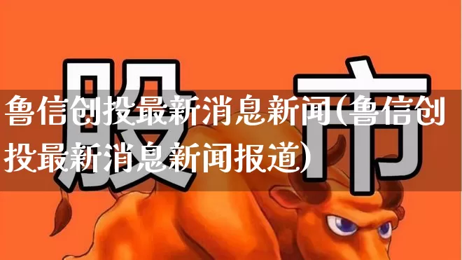 鲁信创投最新消息新闻(鲁信创投最新消息新闻报道)_https://www.ccit-cctv.com_上交所_第1张