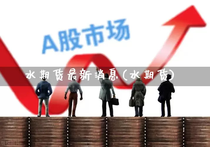 水期货最新消息(水期货)_https://www.ccit-cctv.com_上交所_第1张