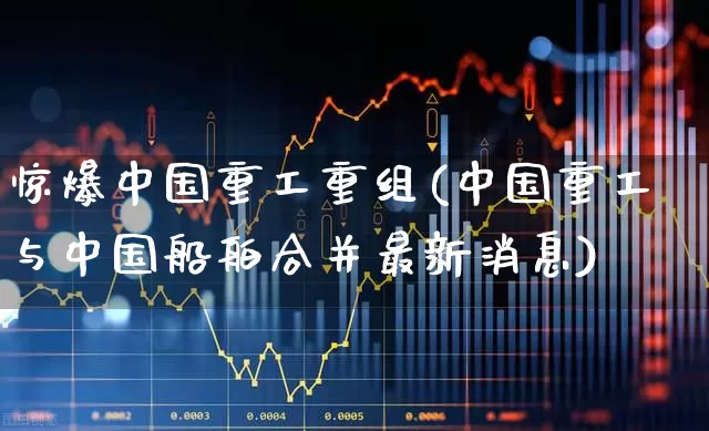 惊爆中国重工重组(中国重工与中国船舶合并最新消息)_https://www.ccit-cctv.com_上交所_第1张