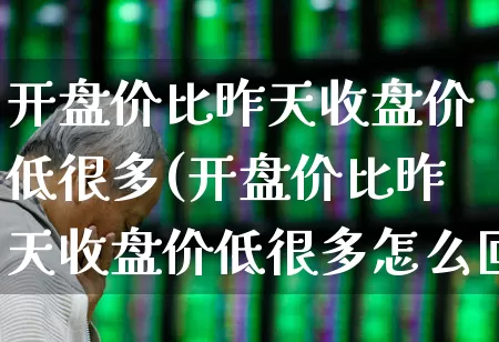 开盘价比昨天收盘价低很多(开盘价比昨天收盘价低很多怎么回事)_https://www.ccit-cctv.com_深交所_第1张