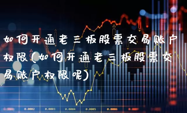 如何开通老三板股票交易账户权限(如何开通老三板股票交易账户权限呢)_https://www.ccit-cctv.com_北交所_第1张