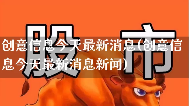 创意信息今天最新消息(创意信息今天最新消息新闻)_https://www.ccit-cctv.com_北交所_第1张