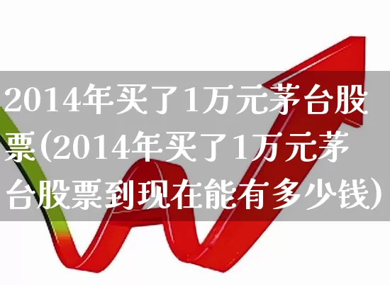 2014年买了1万元茅台股票(2014年买了1万元茅台股票到现在能有多少钱)_https://www.ccit-cctv.com_深交所_第1张