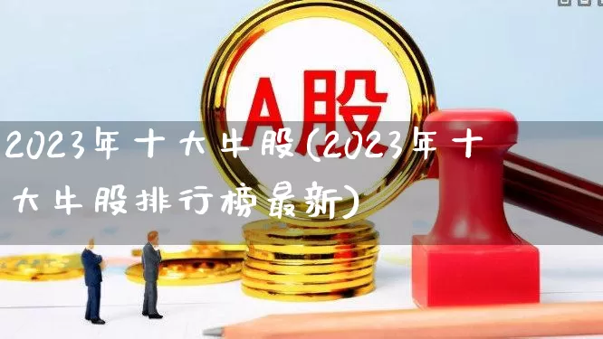 2023年十大牛股(2023年十大牛股排行榜最新)_https://www.ccit-cctv.com_深交所_第1张
