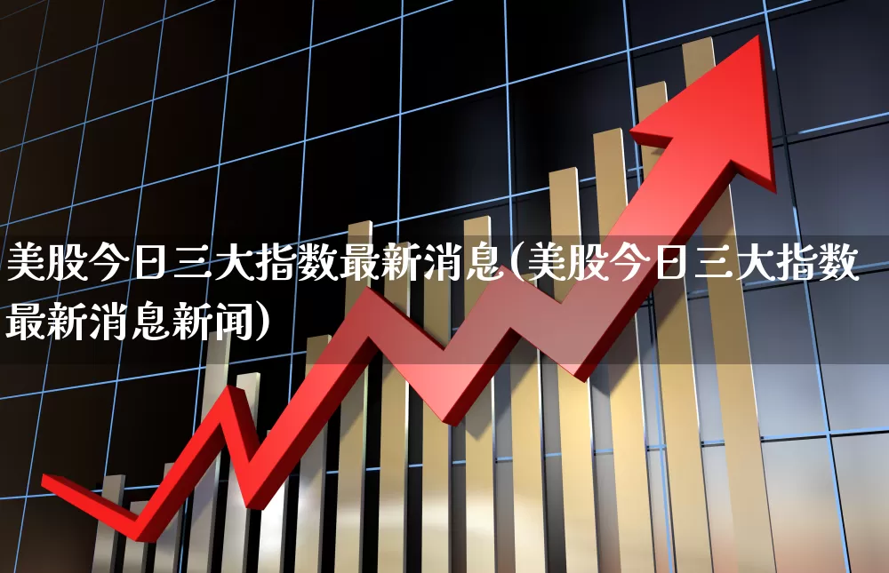 美股今日三大指数最新消息(美股今日三大指数最新消息新闻)_https://www.ccit-cctv.com_深交所_第1张
