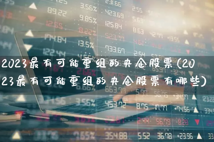 2023最有可能重组的央企股票(2023最有可能重组的央企股票有哪些)_https://www.ccit-cctv.com_科创板_第1张