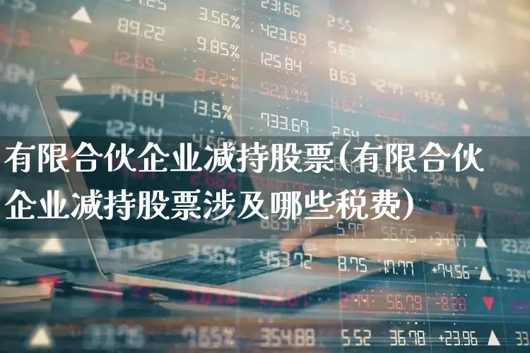 有限合伙企业减持股票(有限合伙企业减持股票涉及哪些税费)_https://www.ccit-cctv.com_北交所_第1张
