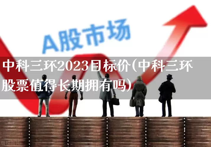 中科三环2023目标价(中科三环股票值得长期拥有吗)_https://www.ccit-cctv.com_深交所_第1张