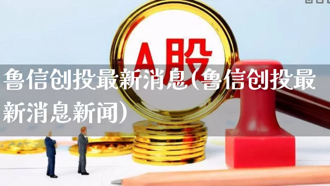 鲁信创投最新消息(鲁信创投最新消息新闻)_https://www.ccit-cctv.com_上交所_第1张