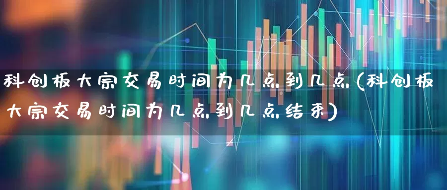 科创板大宗交易时间为几点到几点(科创板大宗交易时间为几点到几点结束)_https://www.ccit-cctv.com_科创板_第1张