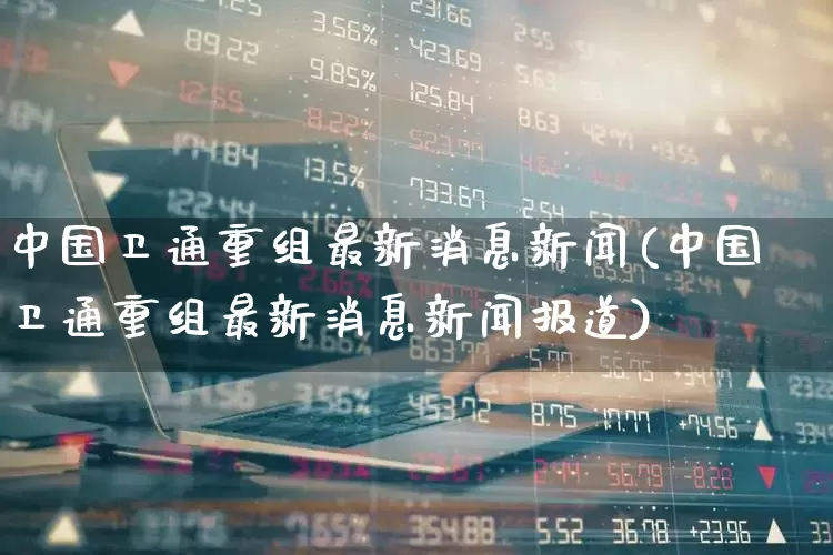 中国卫通重组最新消息新闻(中国卫通重组最新消息新闻报道)_https://www.ccit-cctv.com_创业板_第1张
