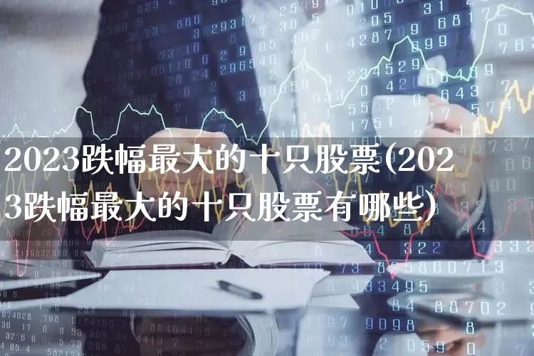 2023跌幅最大的十只股票(2023跌幅最大的十只股票有哪些)_https://www.ccit-cctv.com_上交所_第1张