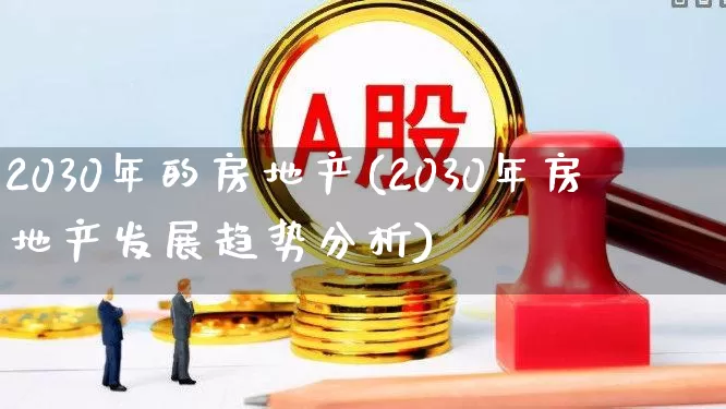 2030年的房地产(2030年房地产发展趋势分析)_https://www.ccit-cctv.com_科创板_第1张