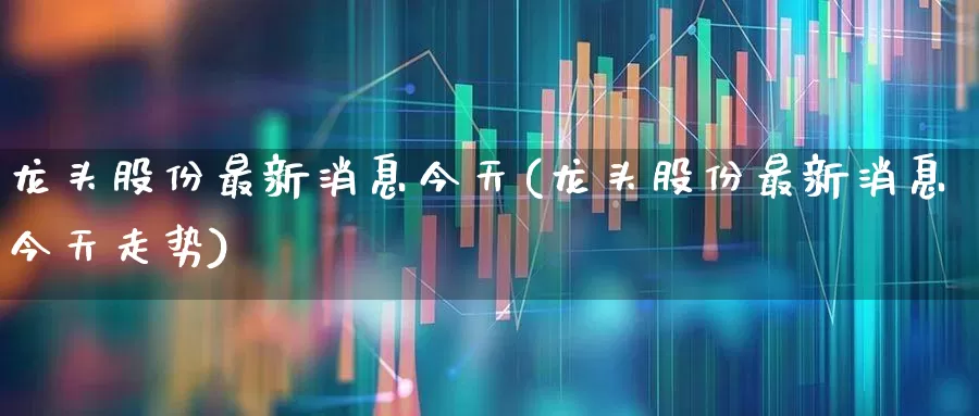 龙头股份最新消息今天(龙头股份最新消息今天走势)_https://www.ccit-cctv.com_上交所_第1张