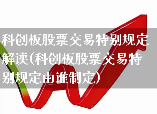 科创板股票交易特别规定解读(科创板股票交易特别规定由谁制定)_https://www.ccit-cctv.com_创业板_第1张