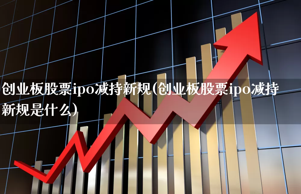 创业板股票ipo减持新规(创业板股票ipo减持新规是什么)_https://www.ccit-cctv.com_深交所_第1张
