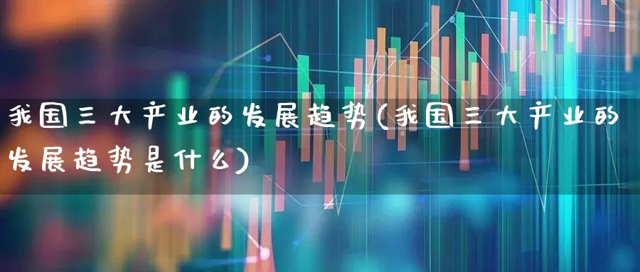 我国三大产业的发展趋势(我国三大产业的发展趋势是什么)_https://www.ccit-cctv.com_北交所_第1张