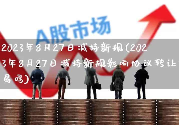 2023年8月27日减持新规(2023年8月27日减持新规影响协议转让交易吗)_https://www.ccit-cctv.com_科创板_第1张
