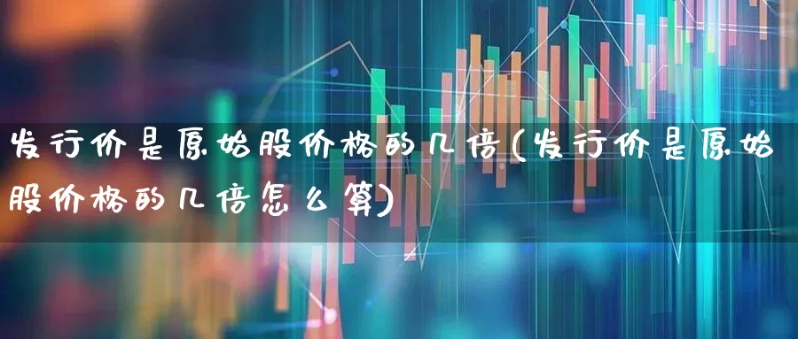 发行价是原始股价格的几倍(发行价是原始股价格的几倍怎么算)_https://www.ccit-cctv.com_科创板_第1张